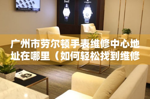 广州市劳尔顿手表维修中心地址在哪里（如何轻松找到维修点）