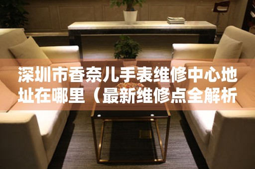 深圳市香奈儿手表维修中心地址在哪里（最新维修点全解析）