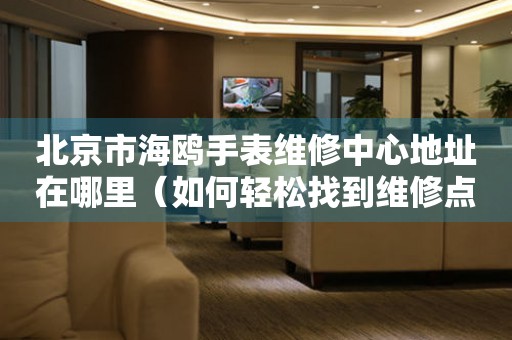 北京市海鸥手表维修中心地址在哪里（如何轻松找到维修点）