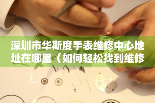 深圳市华斯度手表维修中心地址在哪里（如何轻松找到维修点）