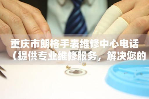 重庆市朗格手表维修中心电话（提供专业维修服务，解决您的手表烦恼）