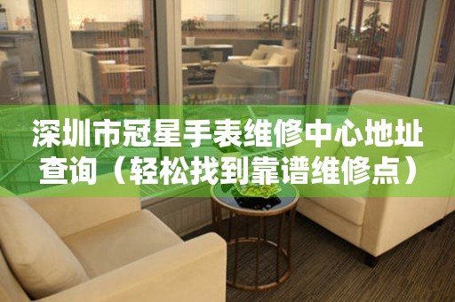 深圳市冠星手表维修中心地址查询（轻松找到靠谱维修点）