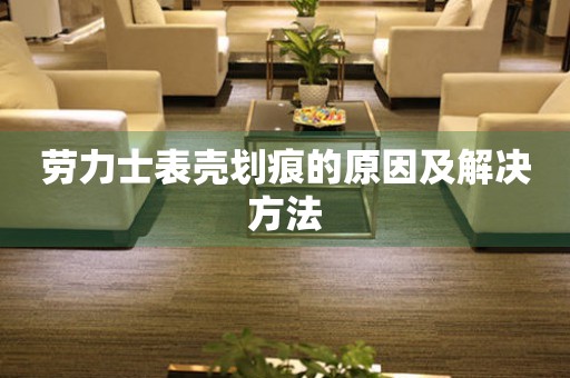  劳力士表壳划痕的原因及解决方法 手表维修知识库