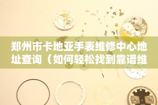 郑州市卡地亚手表维修中心地址查询（如何轻松找到靠谱维修点）