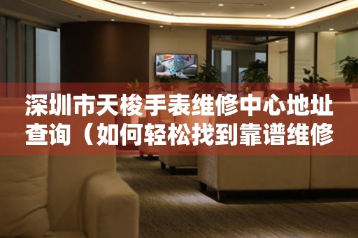 深圳市天梭手表维修中心地址查询（如何轻松找到靠谱维修点）
