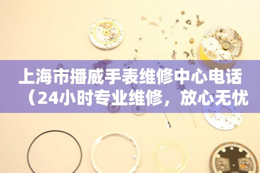 上海市播威手表维修中心电话（24小时专业维修，放心无忧）