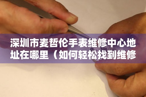 深圳市麦哲伦手表维修中心地址在哪里（如何轻松找到维修点）
