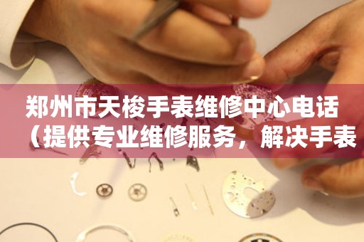 郑州市天梭手表维修中心电话（提供专业维修服务，解决手表问题）