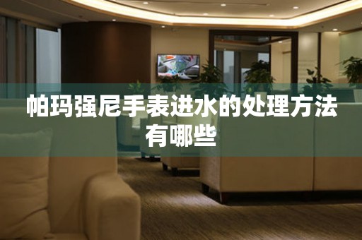  帕玛强尼手表进水的处理方法有哪些 手表维修知识库