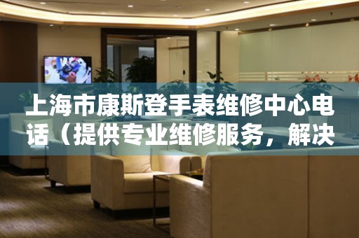 上海市康斯登手表维修中心电话（提供专业维修服务，解决您的手表难题）