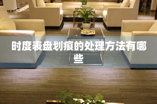  时度表盘划痕的处理方法有哪些 手表维修知识库
