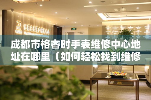 成都市格睿时手表维修中心地址在哪里（如何轻松找到维修点）