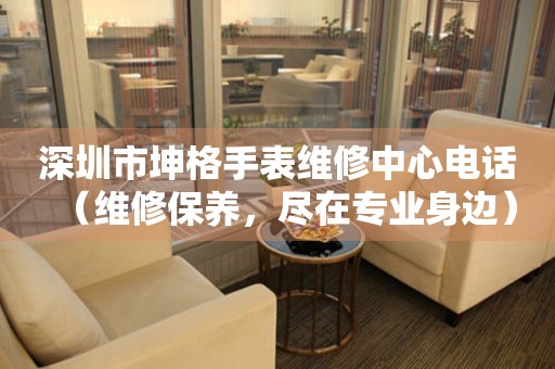 深圳市坤格手表维修中心电话（维修保养，尽在专业身边）