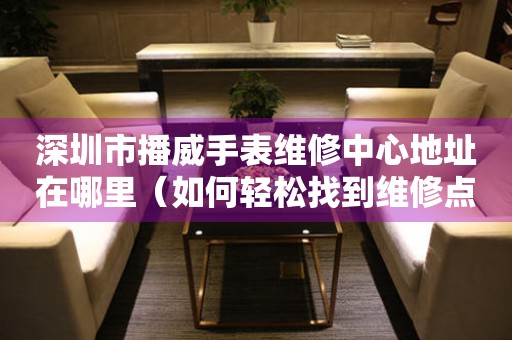深圳市播威手表维修中心地址在哪里（如何轻松找到维修点）
