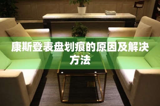  康斯登表盘划痕的原因及解决方法 手表维修知识库