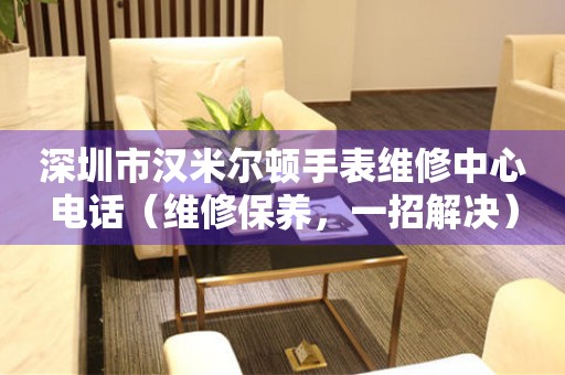 深圳市汉米尔顿手表维修中心电话（维修保养，一招解决）