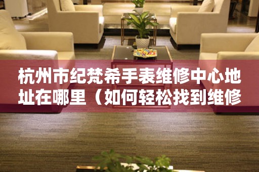 杭州市纪梵希手表维修中心地址在哪里（如何轻松找到维修点）