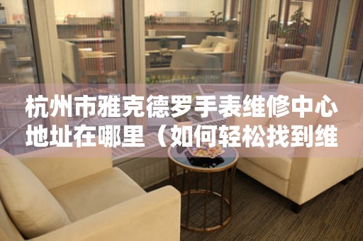 杭州市雅克德罗手表维修中心地址在哪里（如何轻松找到维修点）