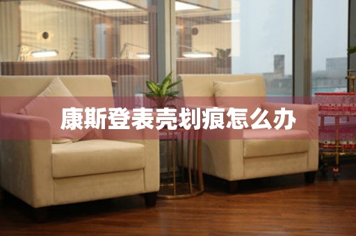  康斯登表壳划痕怎么办 手表维修知识库