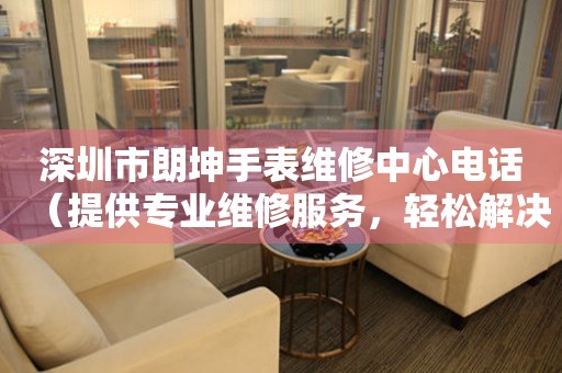 深圳市朗坤手表维修中心电话（提供专业维修服务，轻松解决手表问题）