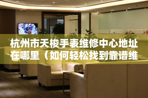 杭州市天梭手表维修中心地址在哪里（如何轻松找到靠谱维修点）