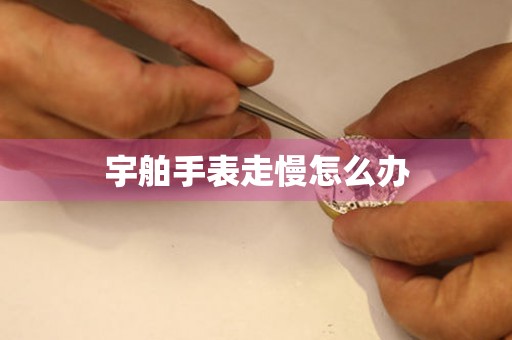  宇舶手表走慢怎么办 手表维修知识库