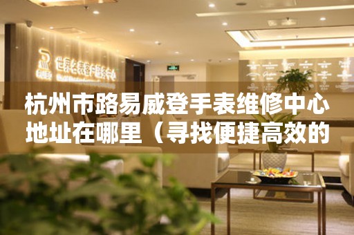 杭州市路易威登手表维修中心地址在哪里（寻找便捷高效的维修服务）