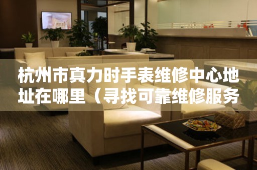 杭州市真力时手表维修中心地址在哪里（寻找可靠维修服务不再难）