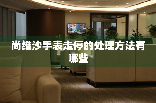  尚维沙手表走停的处理方法有哪些 手表维修知识库