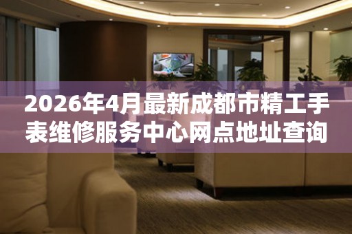 2026年4月最新成都市精工手表维修服务中心网点地址查询