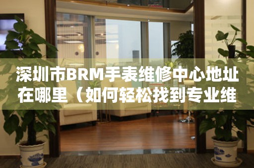 深圳市BRM手表维修中心地址在哪里（如何轻松找到专业维修点）