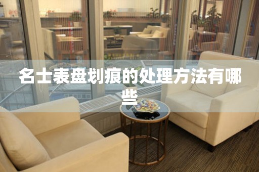  名士表盘划痕的处理方法有哪些 手表维修知识库