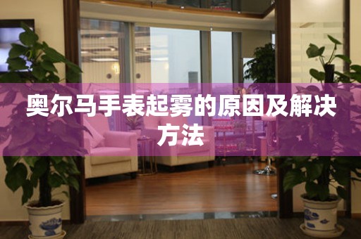  奥尔马手表起雾的原因及解决方法 手表维修知识库