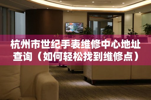 杭州市世纪手表维修中心地址查询（如何轻松找到维修点）