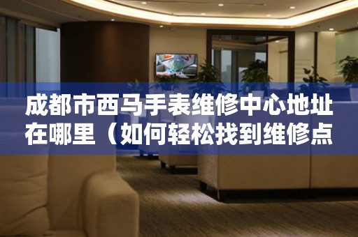 成都市西马手表维修中心地址在哪里（如何轻松找到维修点）