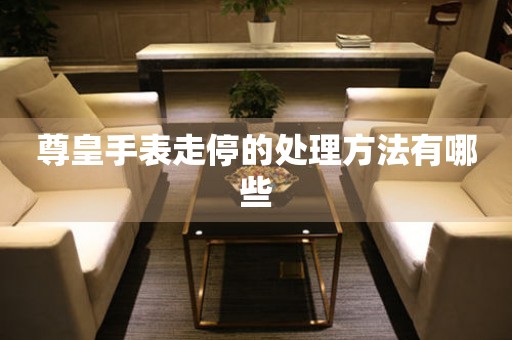  尊皇手表走停的处理方法有哪些 手表维修知识库