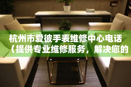 杭州市爱彼手表维修中心电话（提供专业维修服务，解决您的手表难题）