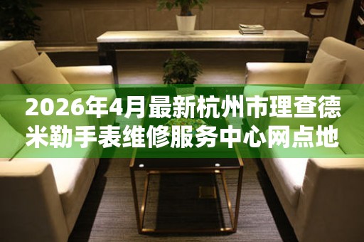 2026年4月最新杭州市理查德米勒手表维修服务中心网点地址查询