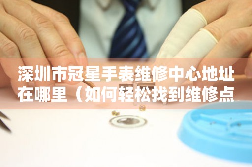 深圳市冠星手表维修中心地址在哪里（如何轻松找到维修点）