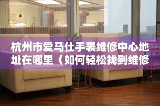 杭州市爱马仕手表维修中心地址在哪里（如何轻松找到维修点）