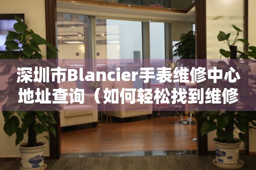 深圳市Blancier手表维修中心地址查询（如何轻松找到维修点）