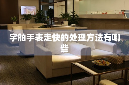  宇舶手表走快的处理方法有哪些 手表维修知识库