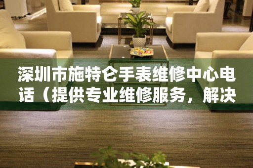 深圳市施特仑手表维修中心电话（提供专业维修服务，解决您的手表烦恼）