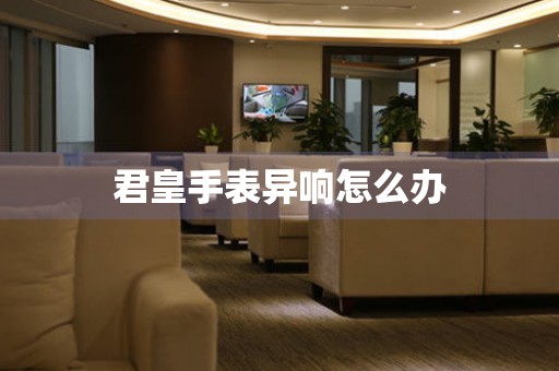  君皇手表异响怎么办 手表维修知识库