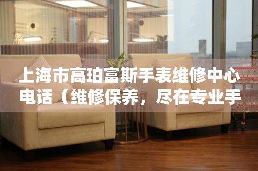 上海市高珀富斯手表维修中心电话（维修保养，尽在专业手中）