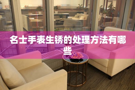  名士手表生锈的处理方法有哪些 手表维修知识库