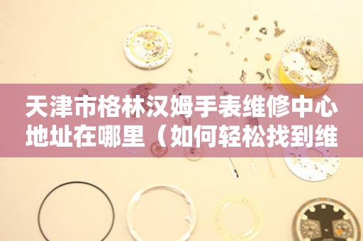 天津市格林汉姆手表维修中心地址在哪里（如何轻松找到维修点）