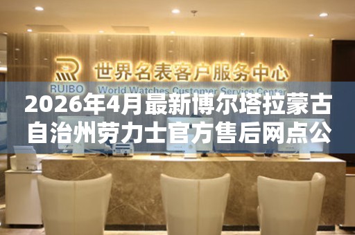 2026年4月最新博尔塔拉蒙古自治州劳力士官方售后网点公告（含迁址新开）