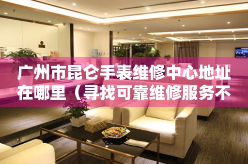 广州市昆仑手表维修中心地址在哪里（寻找可靠维修服务不再难）