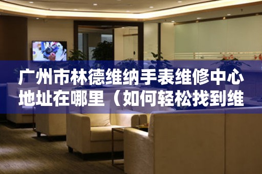 广州市林德维纳手表维修中心地址在哪里（如何轻松找到维修点）